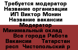 Требуется модератор › Название организации ­ ИП Виктор Монин › Название вакансии ­ Модератор › Минимальный оклад ­ 6 200 - Все города Работа » Вакансии   . Татарстан респ.,Чистопольский р-н
